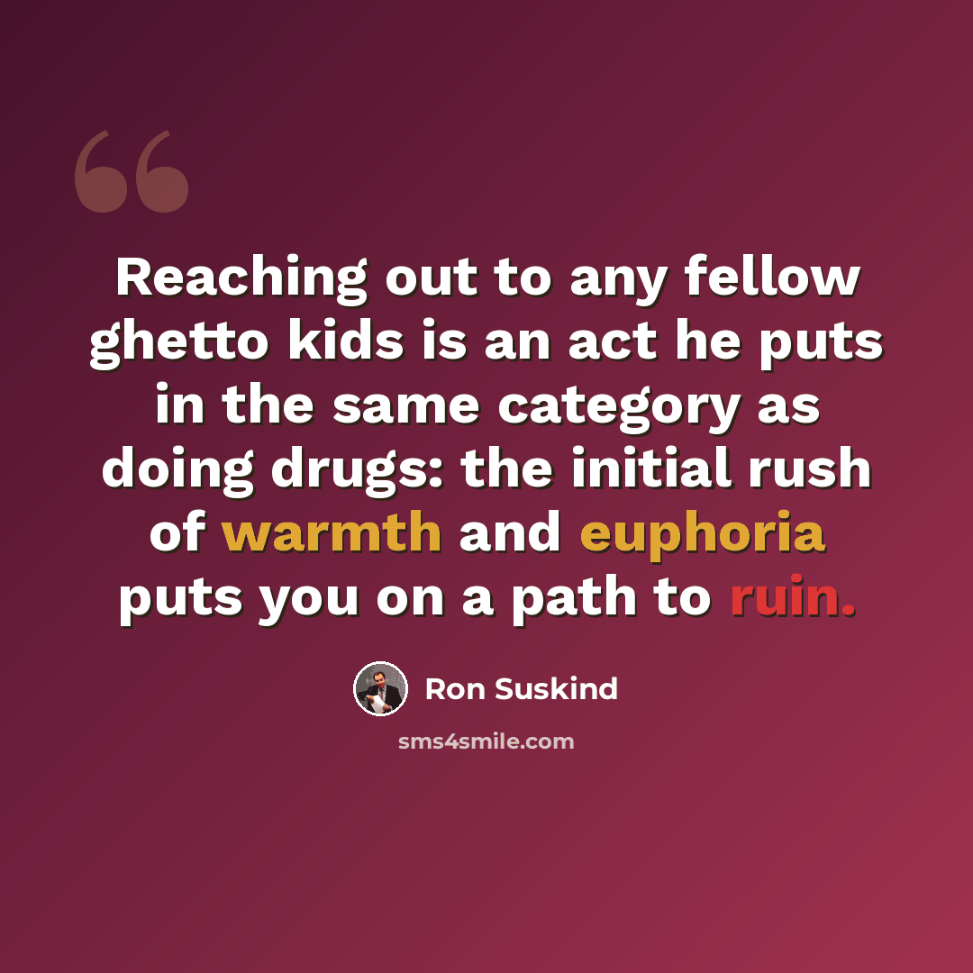 “Reaching out to any fellow ghetto kids is an act he puts in the same category as doing drugs: the initial rush of warmth and euphoria puts you on a path to ruin.” quote by Ron Suskind