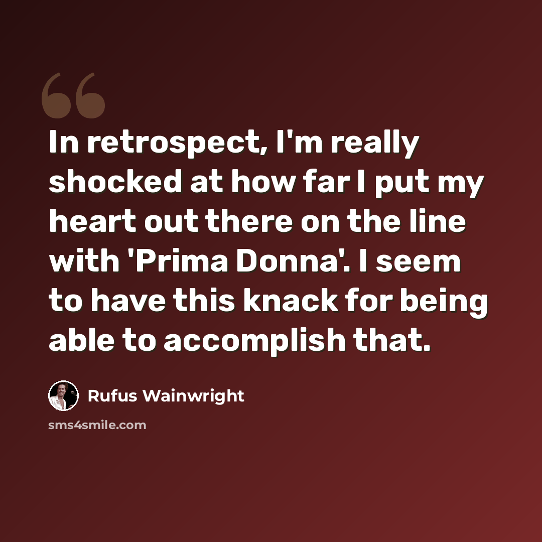 “In retrospect, I'm really shocked at how far I put my heart out there on the line with 'Prima Donna'. I seem to have this knack for being able to accomplish that.” quote by Rufus Wainwright