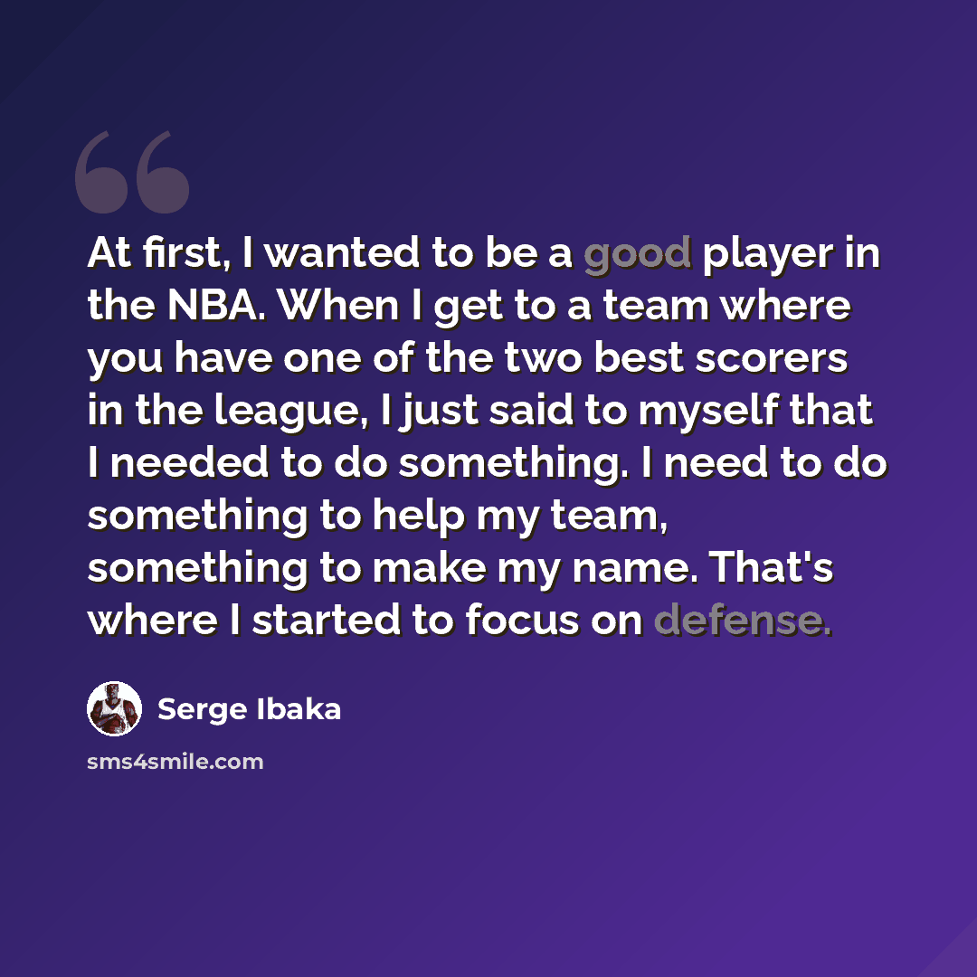 “At first, I wanted to be a good player in the NBA. When I get to a team where you have one of the two best scorers in the league, I just said to myself that I needed to do something. I need to do something to help my team, something to make my name. That's where I started to focus on defense.” quote by Serge Ibaka