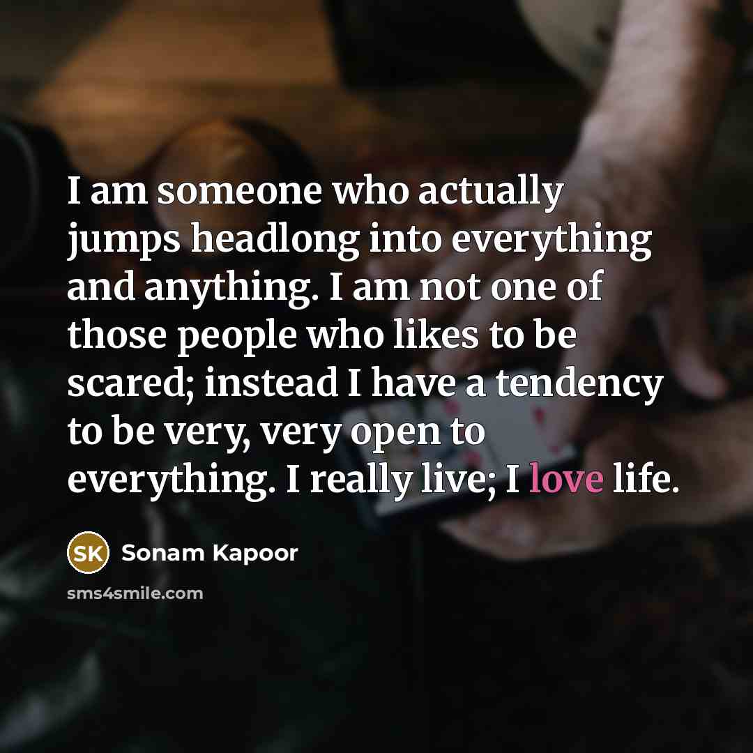 “I am someone who actually jumps headlong into everything and anything. I am not one of those people who likes to be scared; instead I have a tendency to be very, very open to everything. I really live; I love life.” quote by Sonam Kapoor