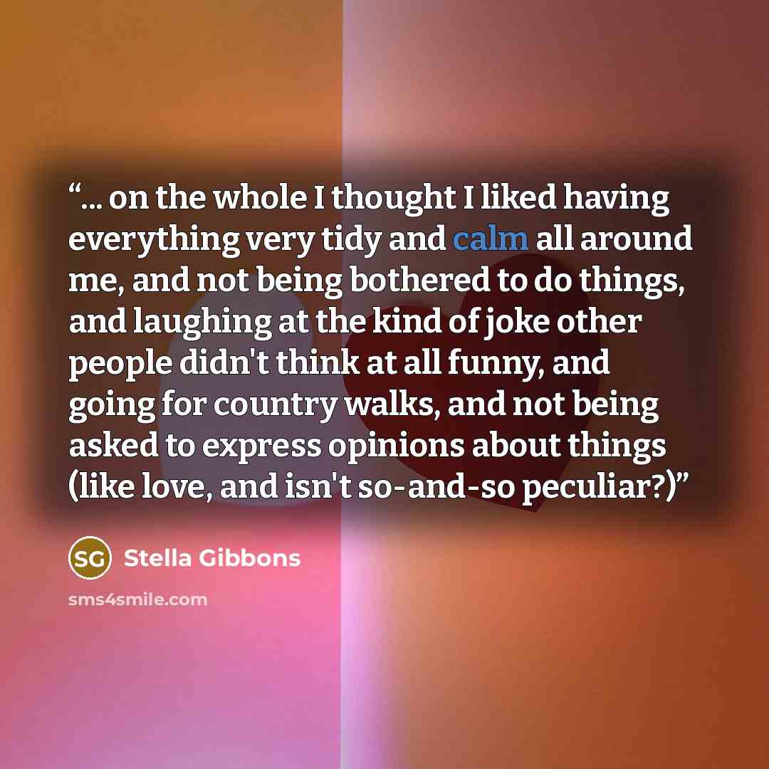 “... on the whole I thought I liked having everything very tidy and calm all around me, and not being bothered to do things, and laughing at the kind of joke other people didn't think at all funny, and going for country walks, and not being asked to express opinions about things (like love, and…” quote by Stella Gibbons