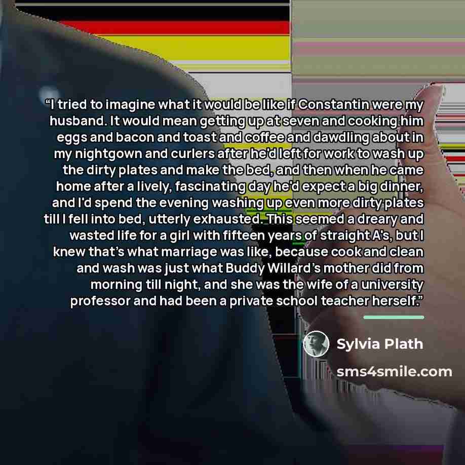“I tried to imagine what it would be like if Constantin were my husband. It would mean getting up at seven and cooking him eggs and bacon and toast and coffee and dawdling about in my nightgown and curlers after he'd left for work to wash up the dirty plates and make the bed, and then when he came…” quote by Sylvia Plath