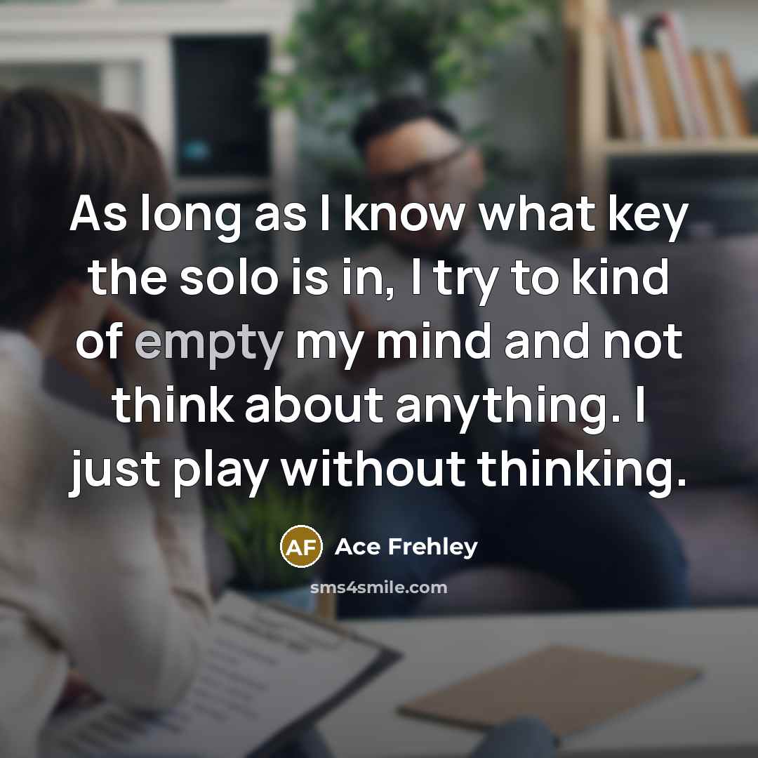 “As long as I know what key the solo is in, I try to kind of empty my mind and not think about anything. I just play without thinking.” quote by Ace Frehley