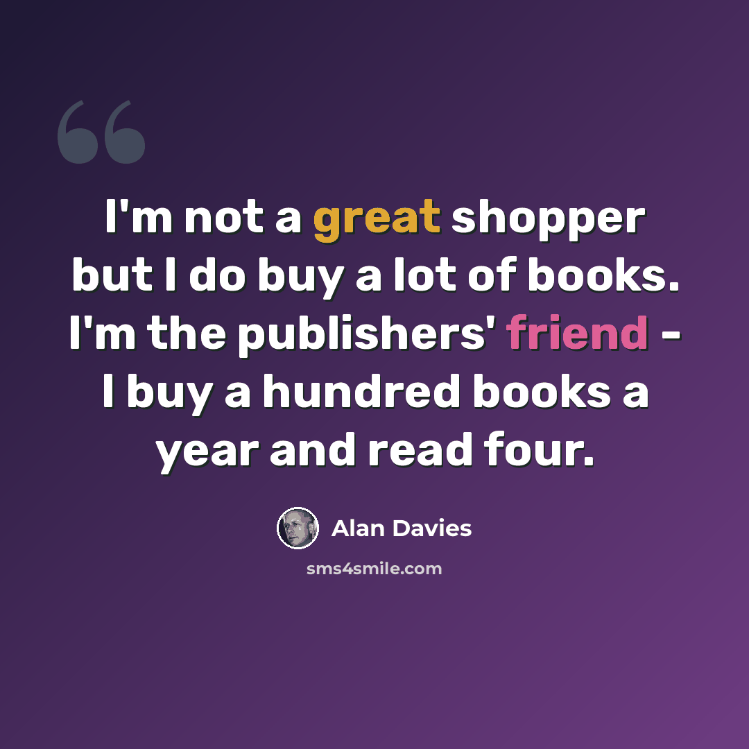 “I'm not a great shopper but I do buy a lot of books. I'm the publishers' friend - I buy a hundred books a year and read four.” quote by Alan Davies