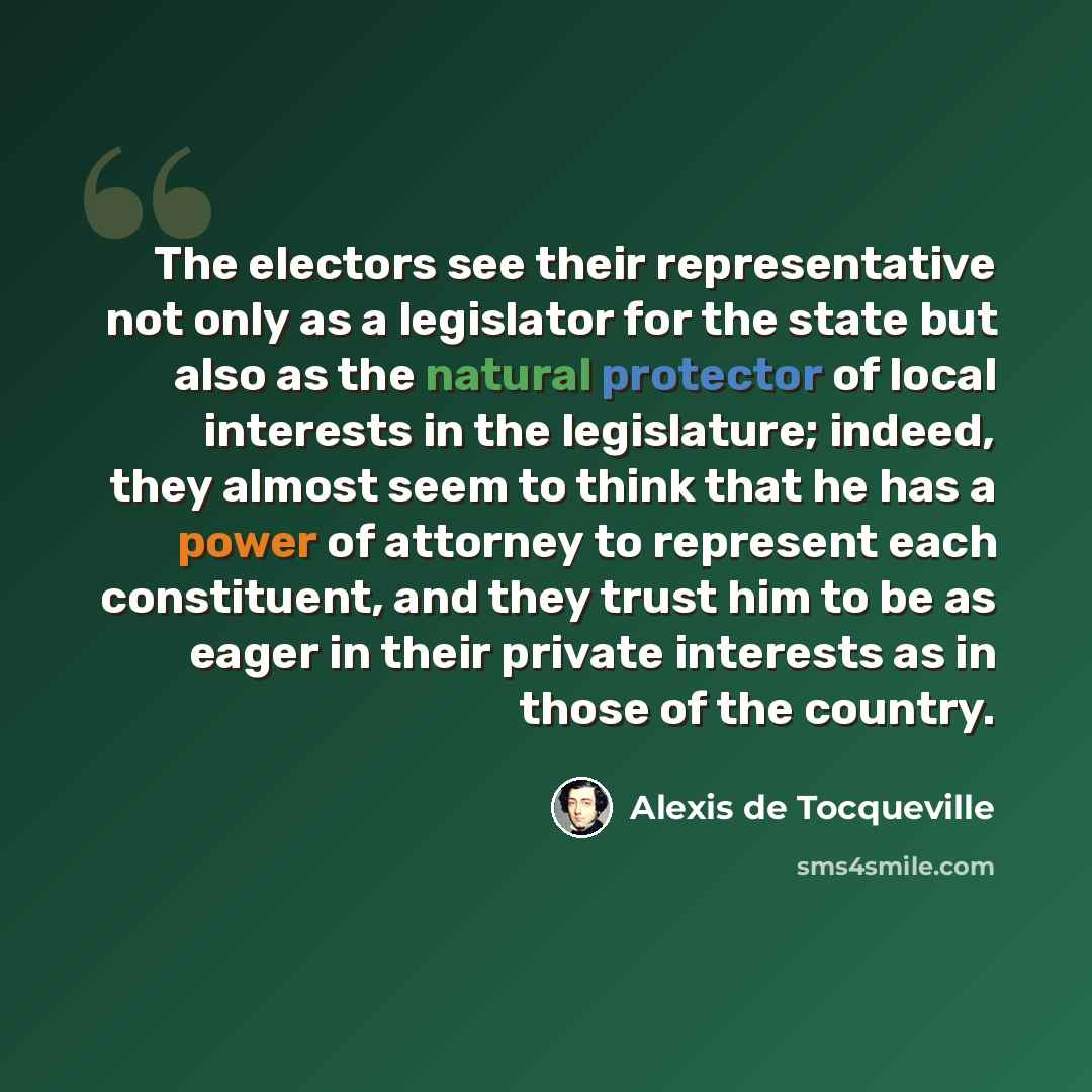 “The electors see their representative not only as a legislator for the state but also as the natural protector of local interests in the legislature; indeed, they almost seem to think that he has a power of attorney to represent each constituent, and they trust him to be as eager in their private…” quote by Alexis de Tocqueville