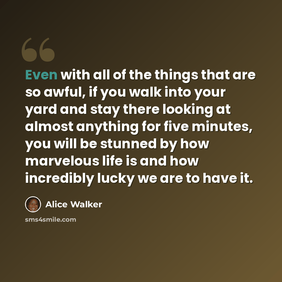 “Even with all of the things that are so awful, if you walk into your yard and stay there looking at almost anything for five minutes, you will be stunned by how marvelous life is and how incredibly lucky we are to have it.” quote by Alice Walker