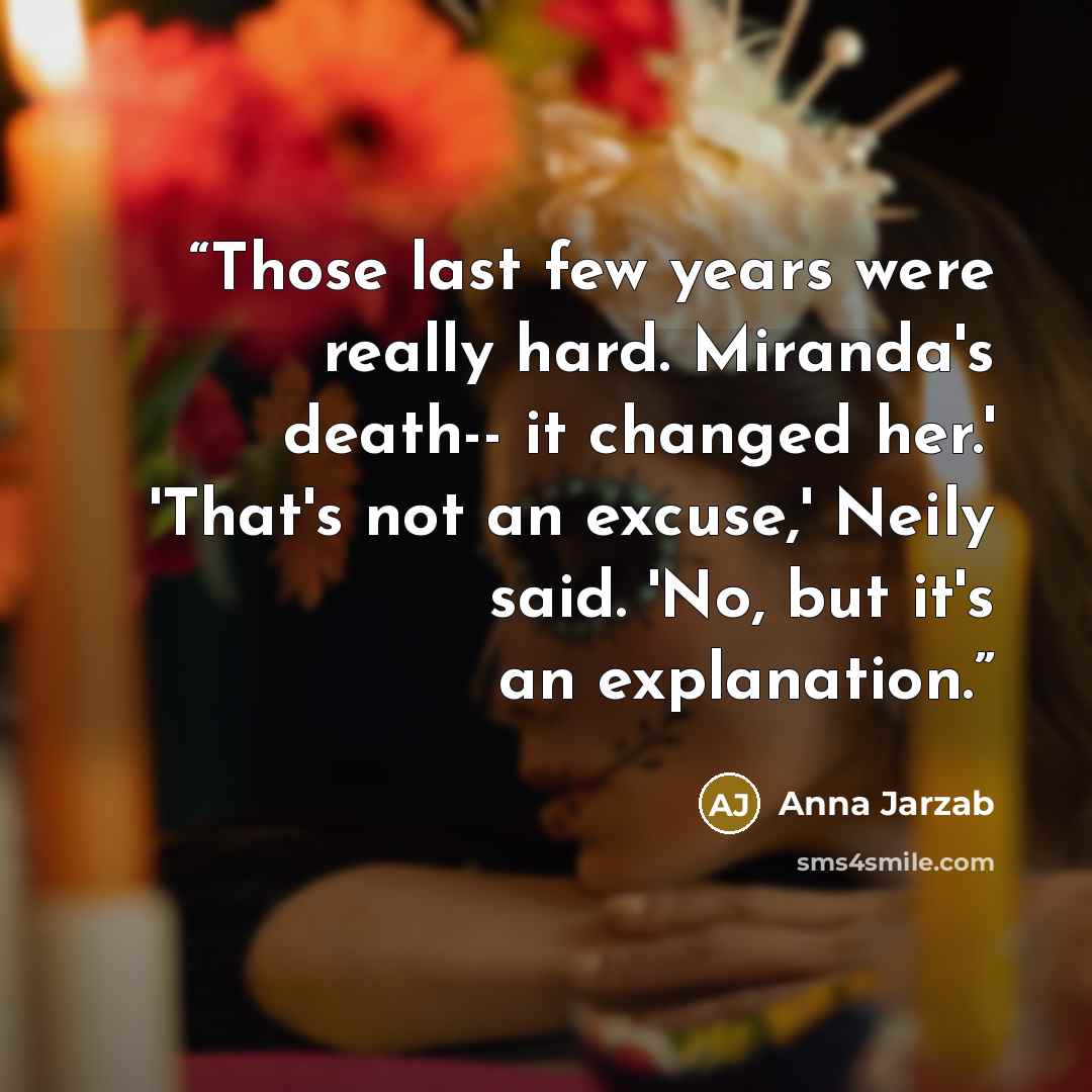 “Those last few years were really hard. Miranda's death-- it changed her.' 'That's not an excuse,' Neily said. 'No, but it's an explanation.” quote by Anna Jarzab