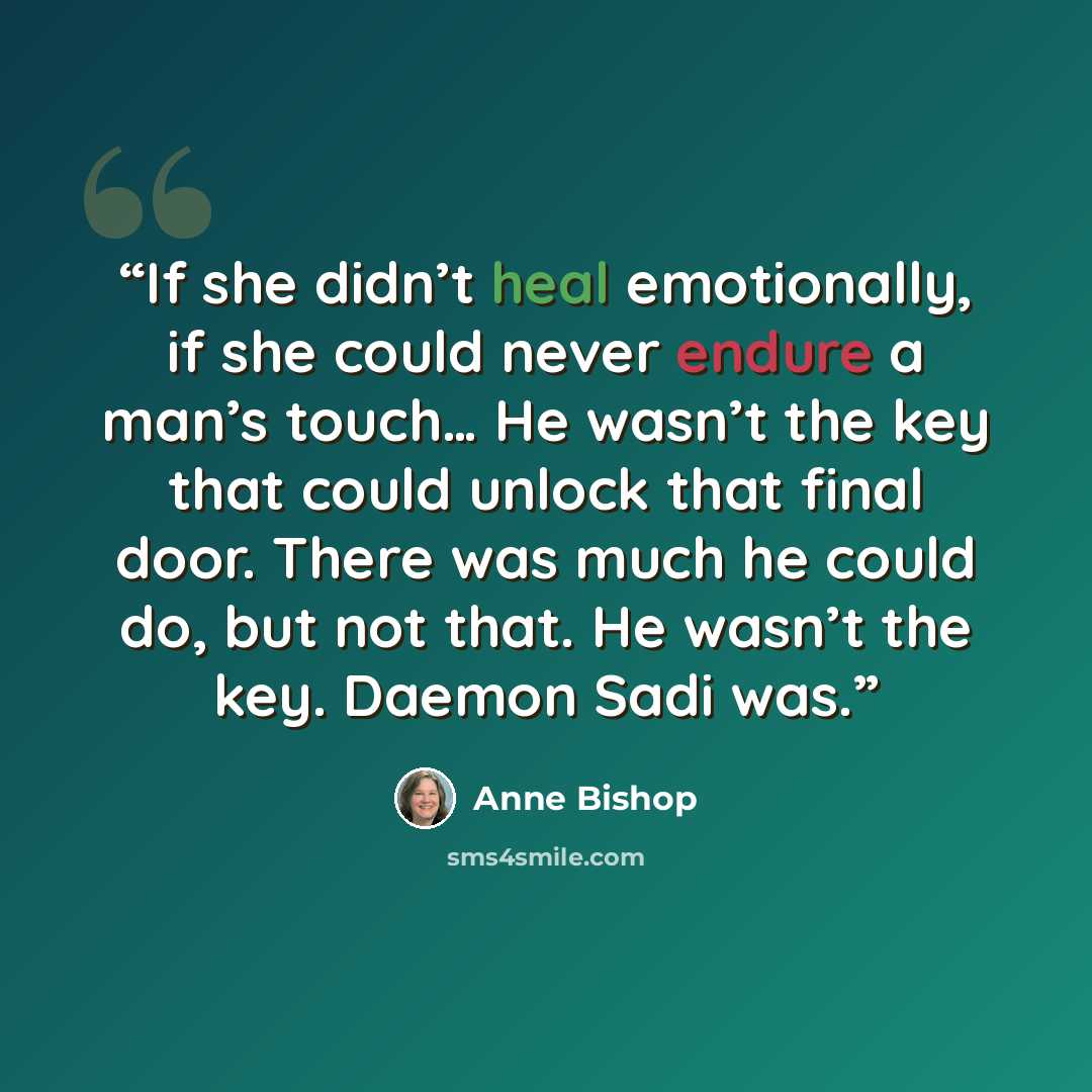 “If she didn’t heal emotionally, if she could never endure a man’s touch… He wasn’t the key that could unlock that final door. There was much he could do, but not that. He wasn’t the key. Daemon Sadi was.” quote by Anne Bishop