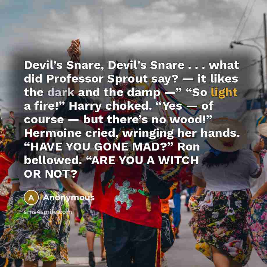 “Devil’s Snare, Devil’s Snare . . . what did Professor Sprout say? — it likes the dark and the damp —” “So light a fire!” Harry choked. “Yes — of course — but there’s no wood!” Hermoine cried, wringing her hands. “HAVE YOU GONE MAD?” Ron bellowed. “ARE YOU A WITCH OR NOT?” quote by Anonymous