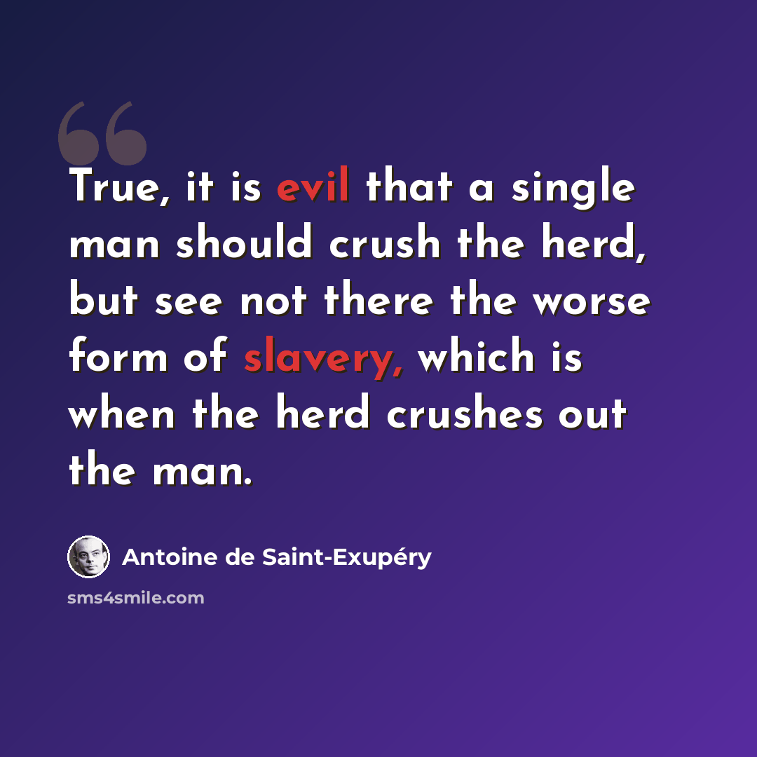 “True, it is evil that a single man should crush the herd, but see not there the worse form of slavery, which is when the herd crushes out the man.” quote by Antoine de Saint-Exupery