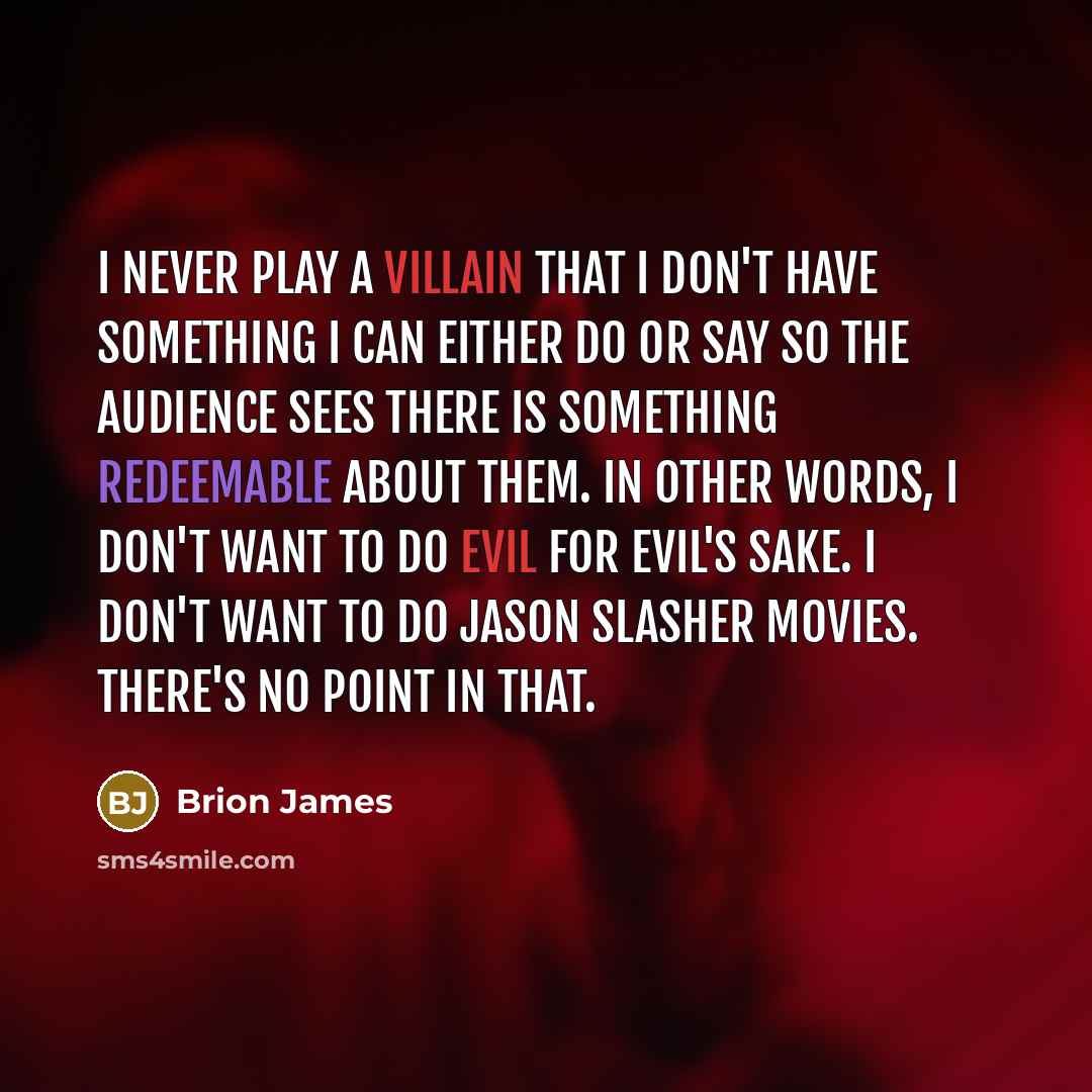 “I never play a villain that I don't have something I can either do or say so the audience sees there is something redeemable about them. In other words, I don't want to do evil for evil's sake. I don't want to do Jason slasher movies. There's no point in that.” quote by Brion James