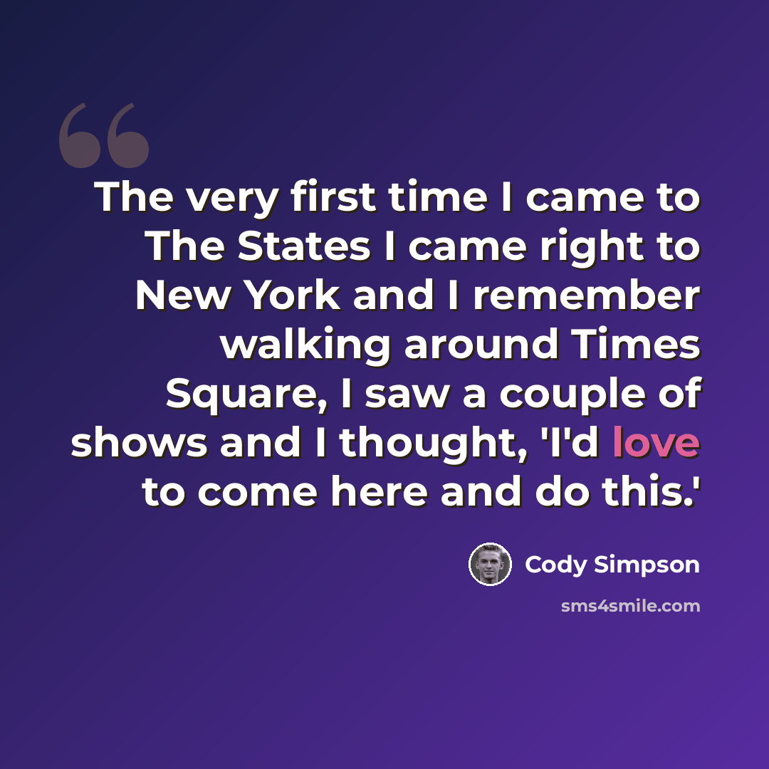 “The very first time I came to The States I came right to New York and I remember walking around Times Square, I saw a couple of shows and I thought, 'I'd love to come here and do this.'” quote by Cody Simpson