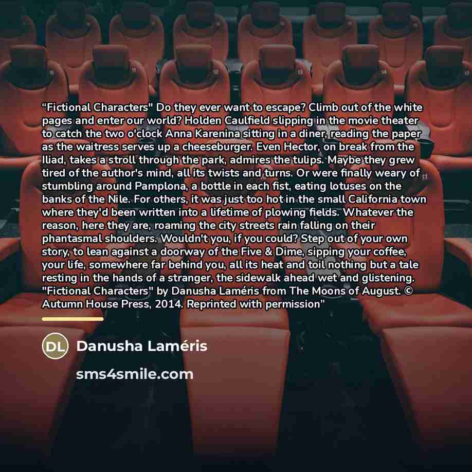 “Fictional Characters" Do they ever want to escape? Climb out of the white pages and enter our world? Holden Caulfield slipping in the movie theater to catch the two o'clock Anna Karenina sitting in a diner, reading the paper as the waitress serves up a cheeseburger. Even Hector, on break from the…” quote by Danusha Laméris