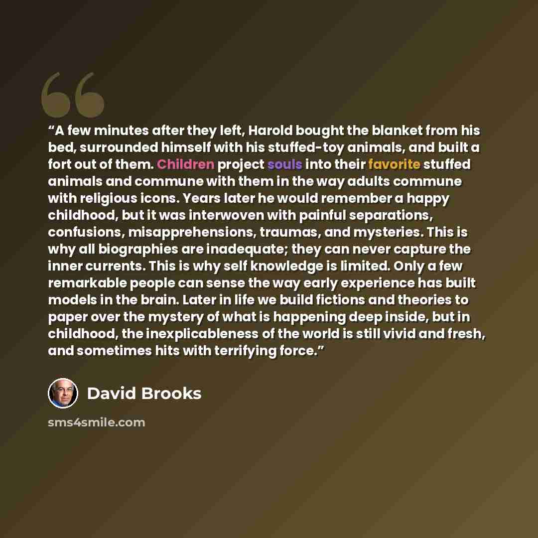 “A few minutes after they left, Harold bought the blanket from his bed, surrounded himself with his stuffed-toy animals, and built a fort out of them. Children project souls into their favorite stuffed animals and commune with them in the way adults commune with religious icons. Years later he…” quote by David Brooks