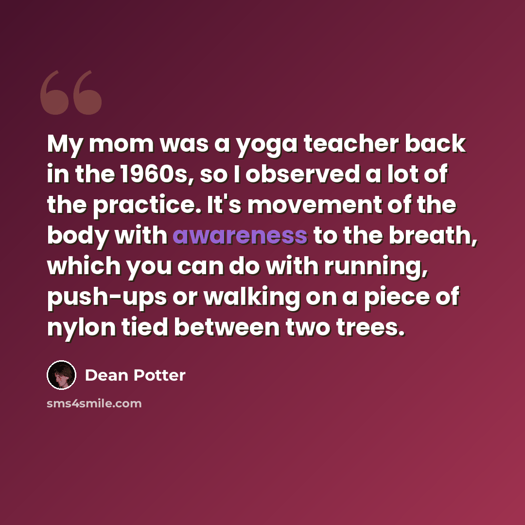 “My mom was a yoga teacher back in the 1960s, so I observed a lot of the practice. It's movement of the body with awareness to the breath, which you can do with running, push-ups or walking on a piece of nylon tied between two trees.” quote by Dean Potter