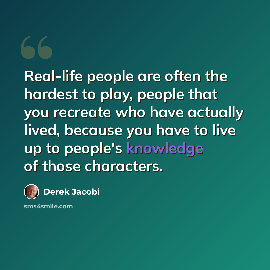 “Real-life people are often the hardest to play, people that you recreate who have actually lived, because you have to live up to people's knowledge of those characters.” quote by Derek Jacobi