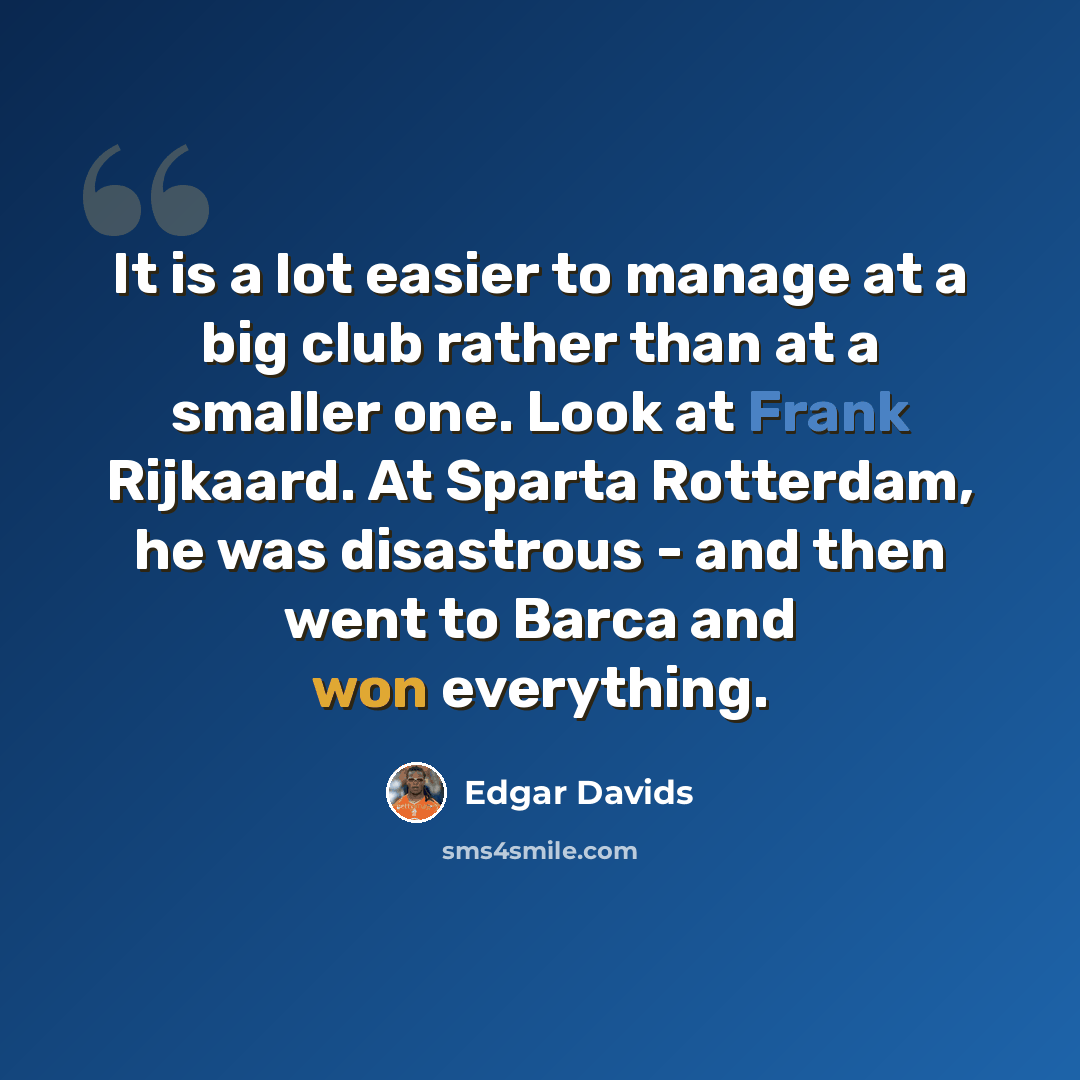 “It is a lot easier to manage at a big club rather than at a smaller one. Look at Frank Rijkaard. At Sparta Rotterdam, he was disastrous - and then went to Barca and won everything.” quote by Edgar Davids