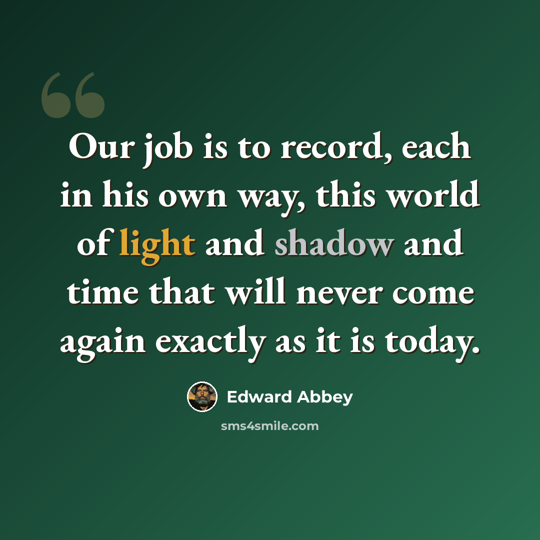 “Our job is to record, each in his own way, this world of light and shadow and time that will never come again exactly as it is today.” quote by Edward Abbey