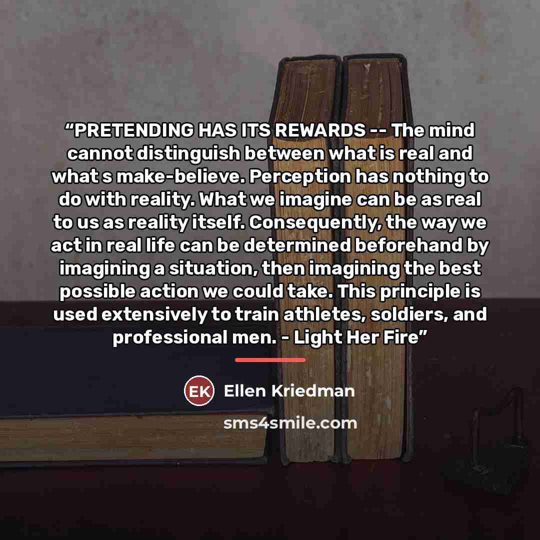 “PRETENDING HAS ITS REWARDS -- The mind cannot distinguish between what is real and what s make-believe. Perception has nothing to do with reality. What we imagine can be as real to us as reality itself. Consequently, the way we act in real life can be determined beforehand by imagining a…” quote by Ellen Kriedman