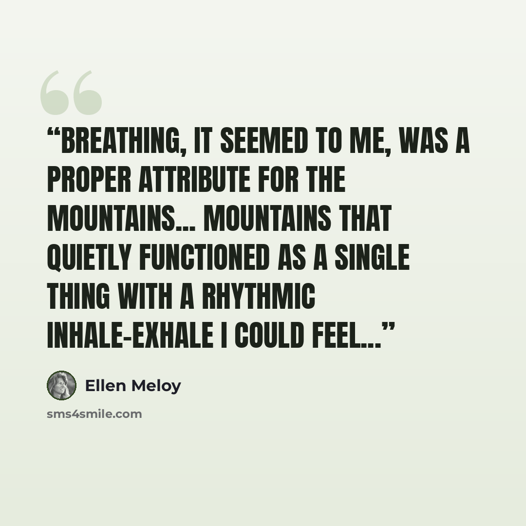 “Breathing, it seemed to me, was a proper attribute for the mountains... mountains that quietly functioned as a single thing with a rhythmic inhale-exhale I could feel...” quote by Ellen Meloy