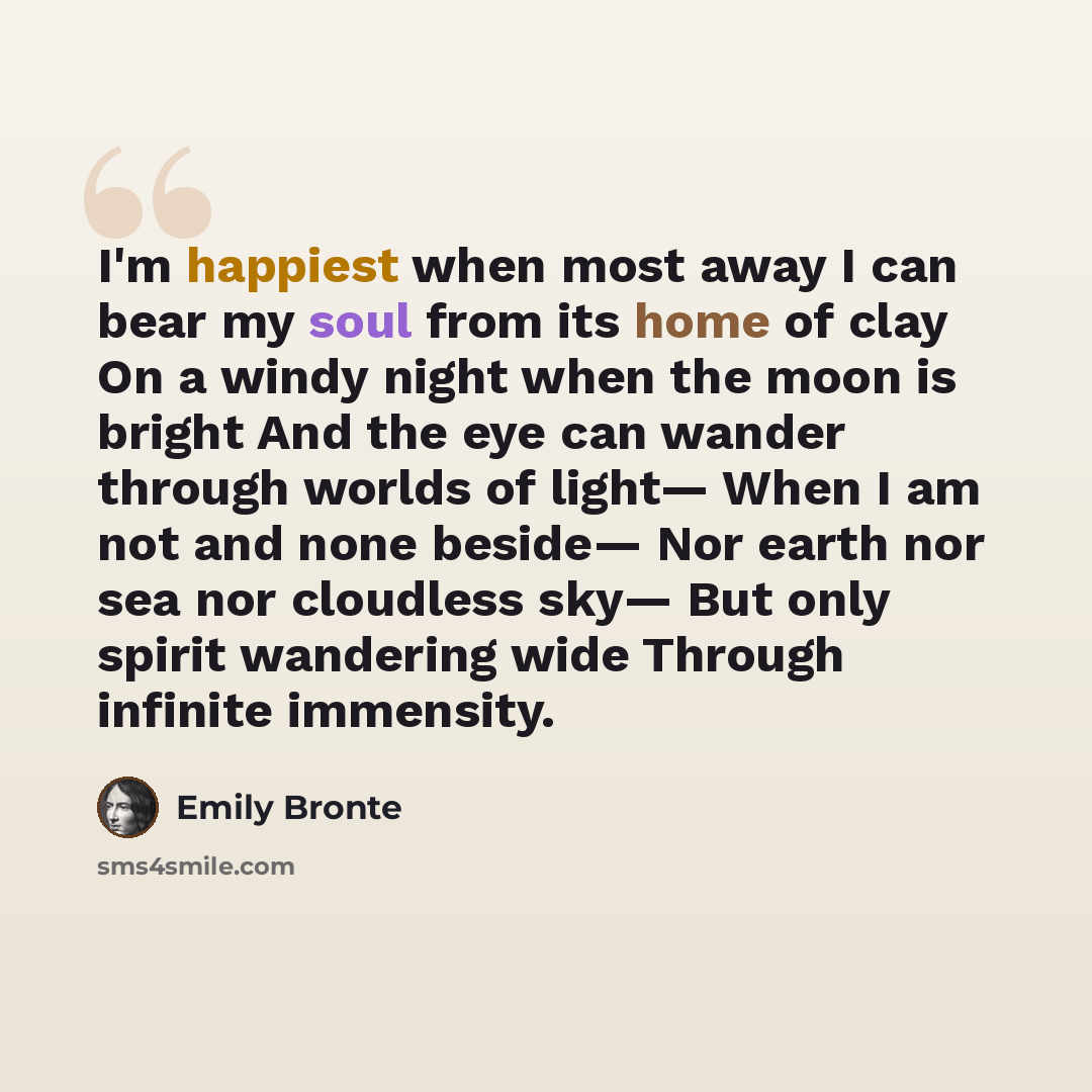 “I'm happiest when most away I can bear my soul from its home of clay On a windy night when the moon is bright And the eye can wander through worlds of light— When I am not and none beside— Nor earth nor sea nor cloudless sky— But only spirit wandering wide Through infinite immensity.” quote by Emily Bronte