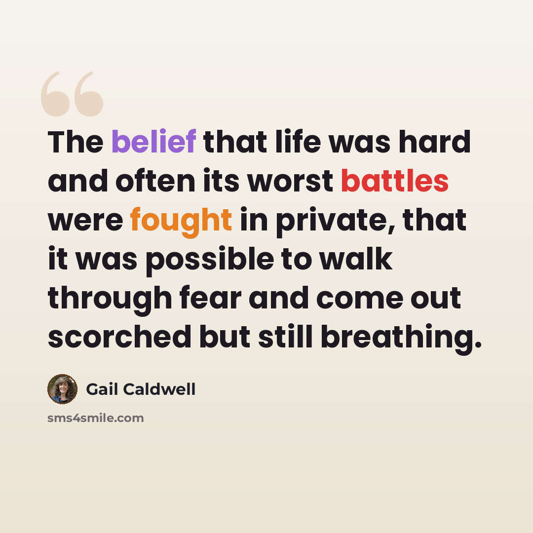 “The belief that life was hard and often its worst battles were fought in private, that it was possible to walk through fear and come out scorched but still breathing.” quote by Gail Caldwell