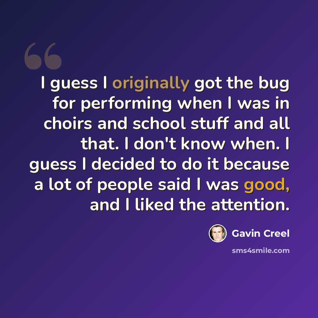 “I guess I originally got the bug for performing when I was in choirs and school stuff and all that. I don't know when. I guess I decided to do it because a lot of people said I was good, and I liked the attention.” quote by Gavin Creel