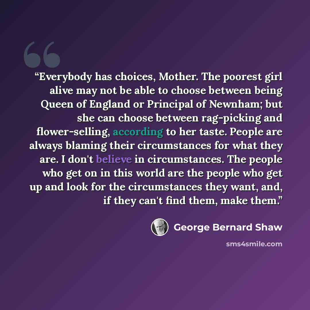“Everybody has choices, Mother. The poorest girl alive may not be able to choose between being Queen of England or Principal of Newnham; but she can choose between rag-picking and flower-selling, according to her taste. People are always blaming their circumstances for what they are. I don't…” quote by George Bernard Shaw