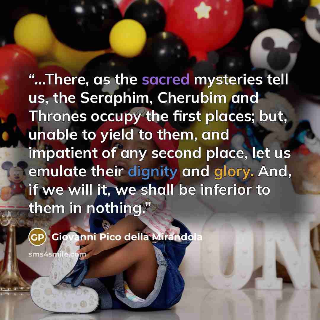 “...There, as the sacred mysteries tell us, the Seraphim, Cherubim and Thrones occupy the first places; but, unable to yield to them, and impatient of any second place, let us emulate their dignity and glory. And, if we will it, we shall be inferior to them in nothing.” quote by Giovanni Pico Della Mirandola