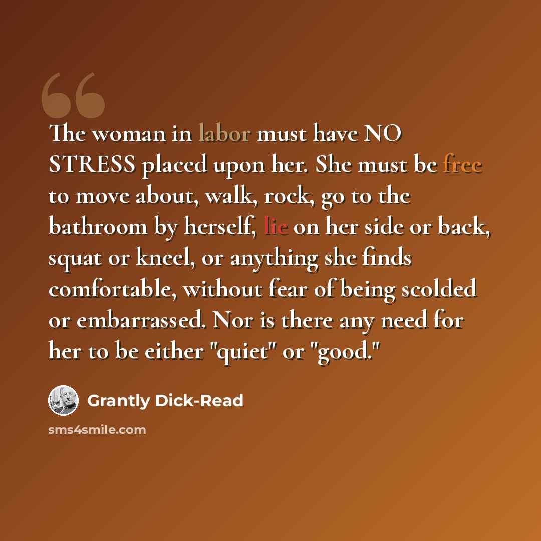“The woman in labor must have NO STRESS placed upon her. She must be free to move about, walk, rock, go to the bathroom by herself, lie on her side or back, squat or kneel, or anything she finds comfortable, without fear of being scolded or embarrassed. Nor is there any need for her to be either…” quote by Grantly Dick-Read