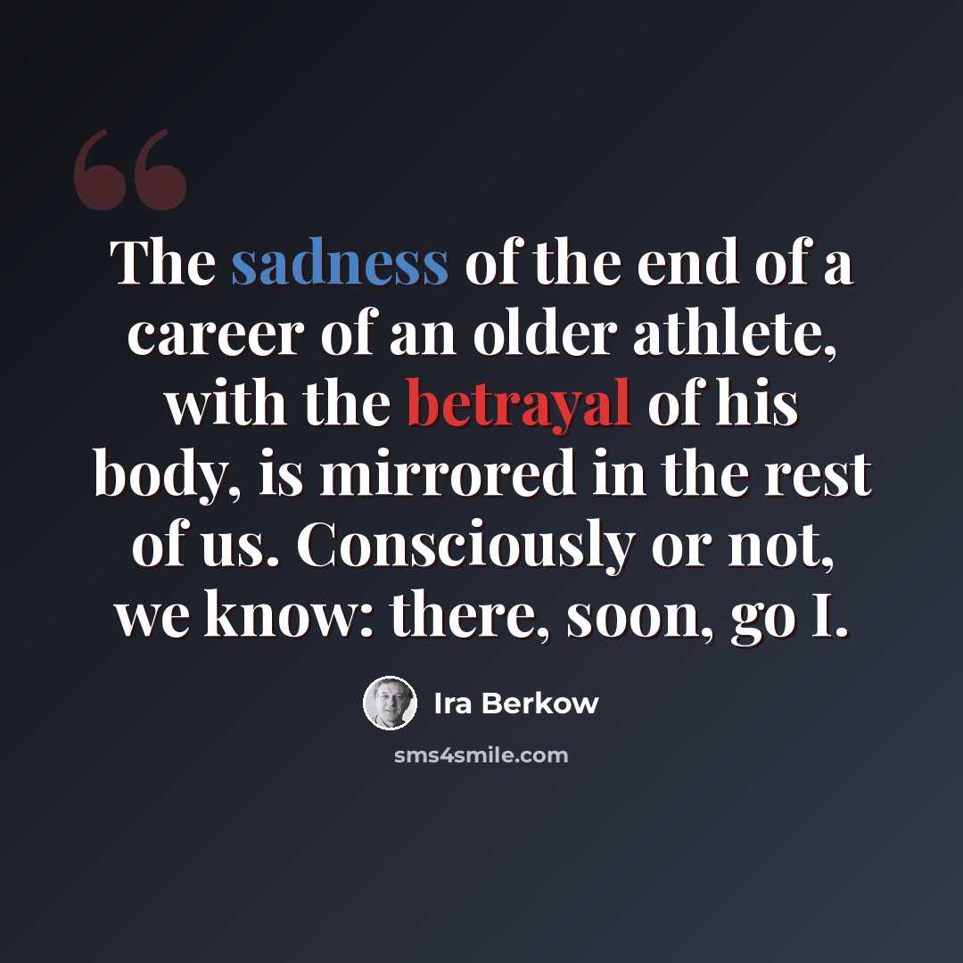 “The sadness of the end of a career of an older athlete, with the betrayal of his body, is mirrored in the rest of us. Consciously or not, we know: there, soon, go I.” quote by Ira Berkow