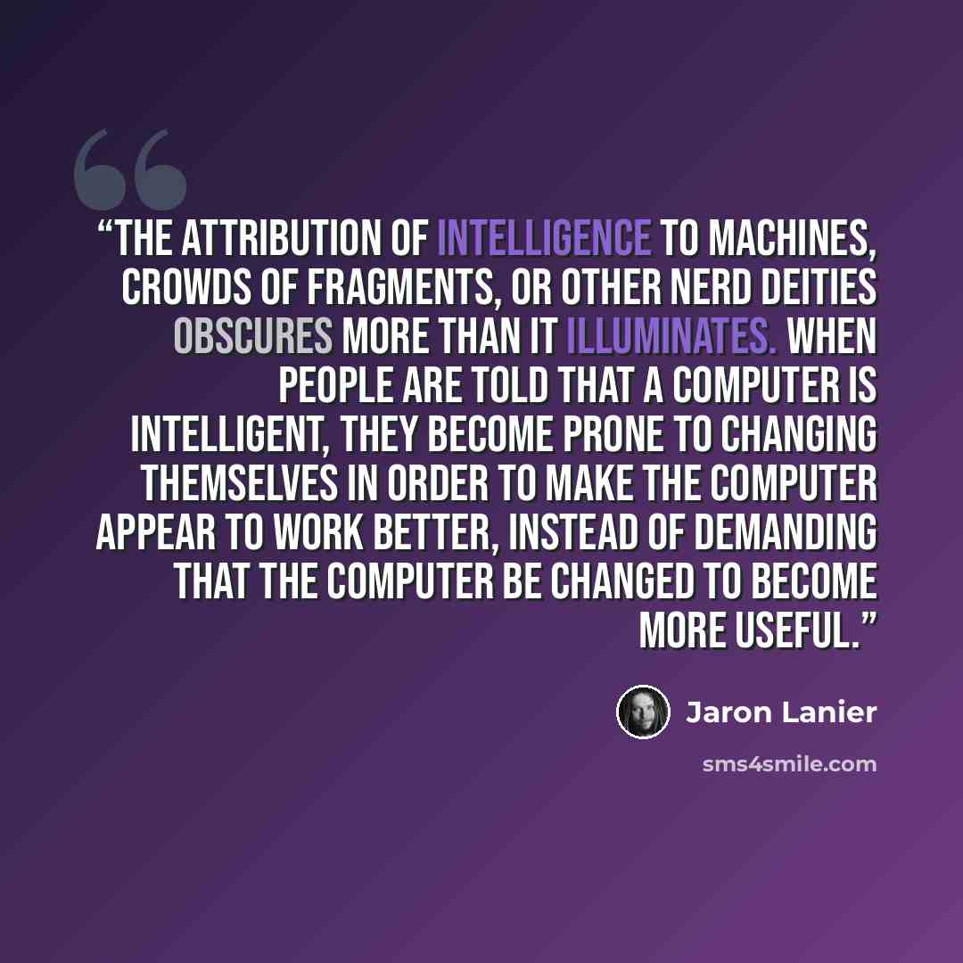 “The attribution of intelligence to machines, crowds of fragments, or other nerd deities obscures more than it illuminates. When people are told that a computer is intelligent, they become prone to changing themselves in order to make the computer appear to work better, instead of demanding that…” quote by Jaron Lanier
