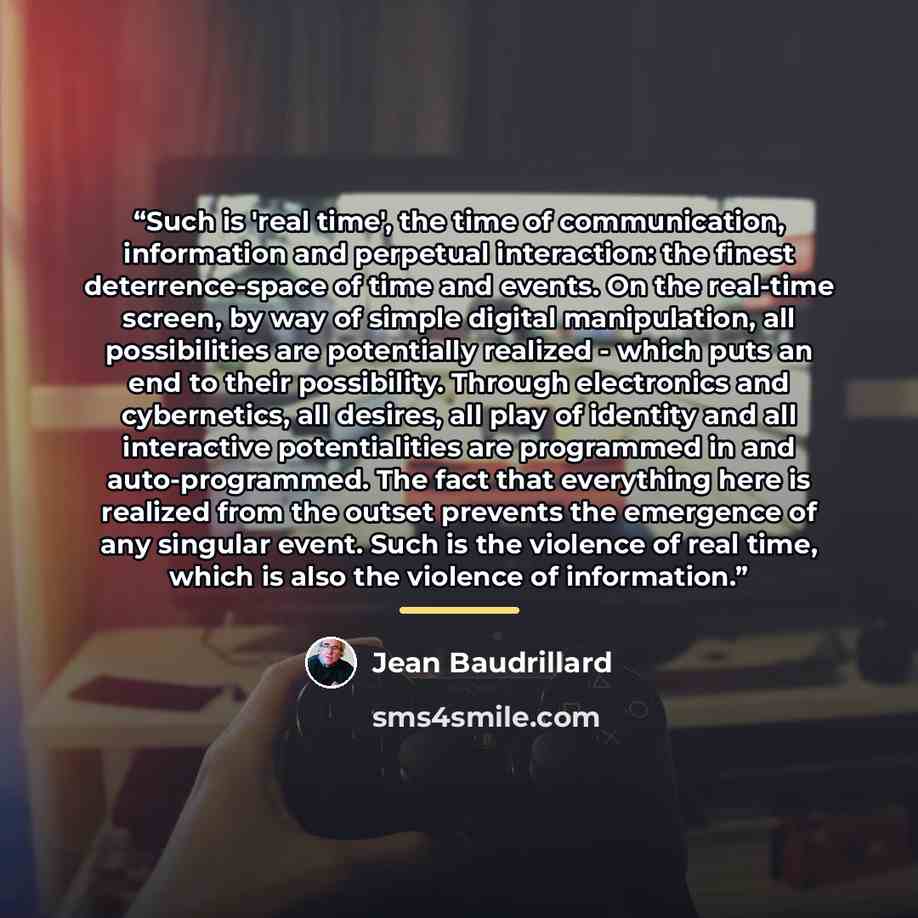 “Such is 'real time', the time of communication, information and perpetual interaction: the finest deterrence-space of time and events. On the real-time screen, by way of simple digital manipulation, all possibilities are potentially realized - which puts an end to their possibility. Through…” quote by Jean Baudrillard