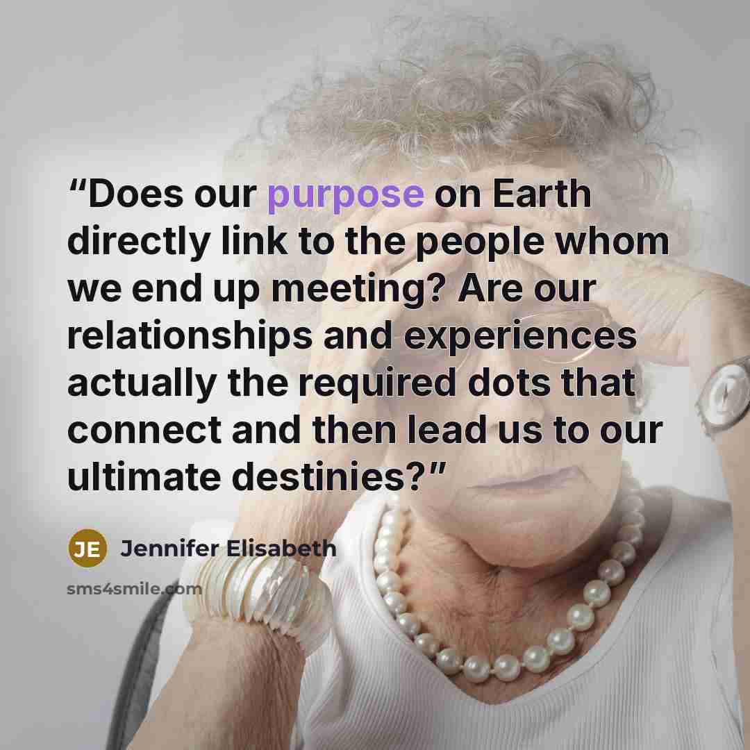 “Does our purpose on Earth directly link to the people whom we end up meeting? Are our relationships and experiences actually the required dots that connect and then lead us to our ultimate destinies?” quote by Jennifer Elisabeth