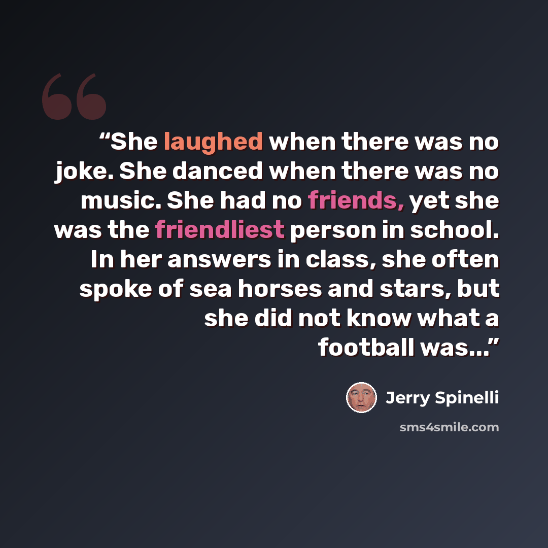 “She laughed when there was no joke. She danced when there was no music. She had no friends, yet she was the friendliest person in school. In her answers in class, she often spoke of sea horses and stars, but she did not know what a football was...” quote by Jerry Spinelli