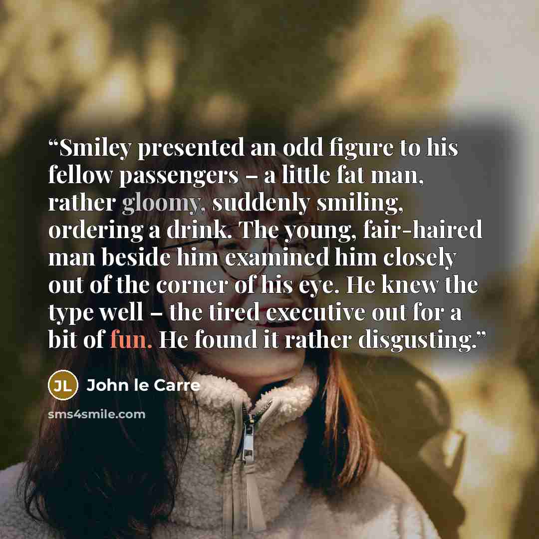 “Smiley presented an odd figure to his fellow passengers – a little fat man, rather gloomy, suddenly smiling, ordering a drink. The young, fair-haired man beside him examined him closely out of the corner of his eye. He knew the type well – the tired executive out for a bit of fun. He found it…” quote by John le Carré