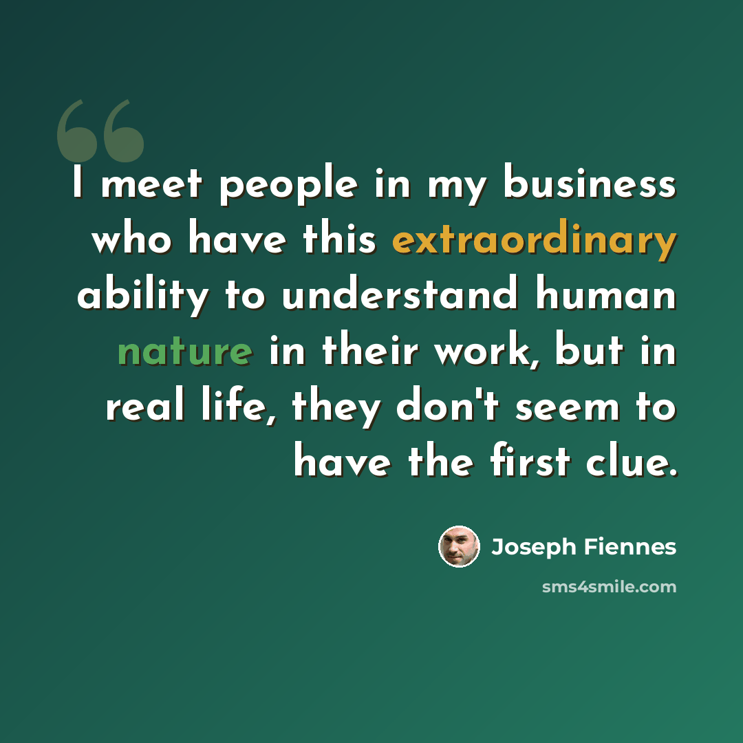 “I meet people in my business who have this extraordinary ability to understand human nature in their work, but in real life, they don't seem to have the first clue.” quote by Joseph Fiennes