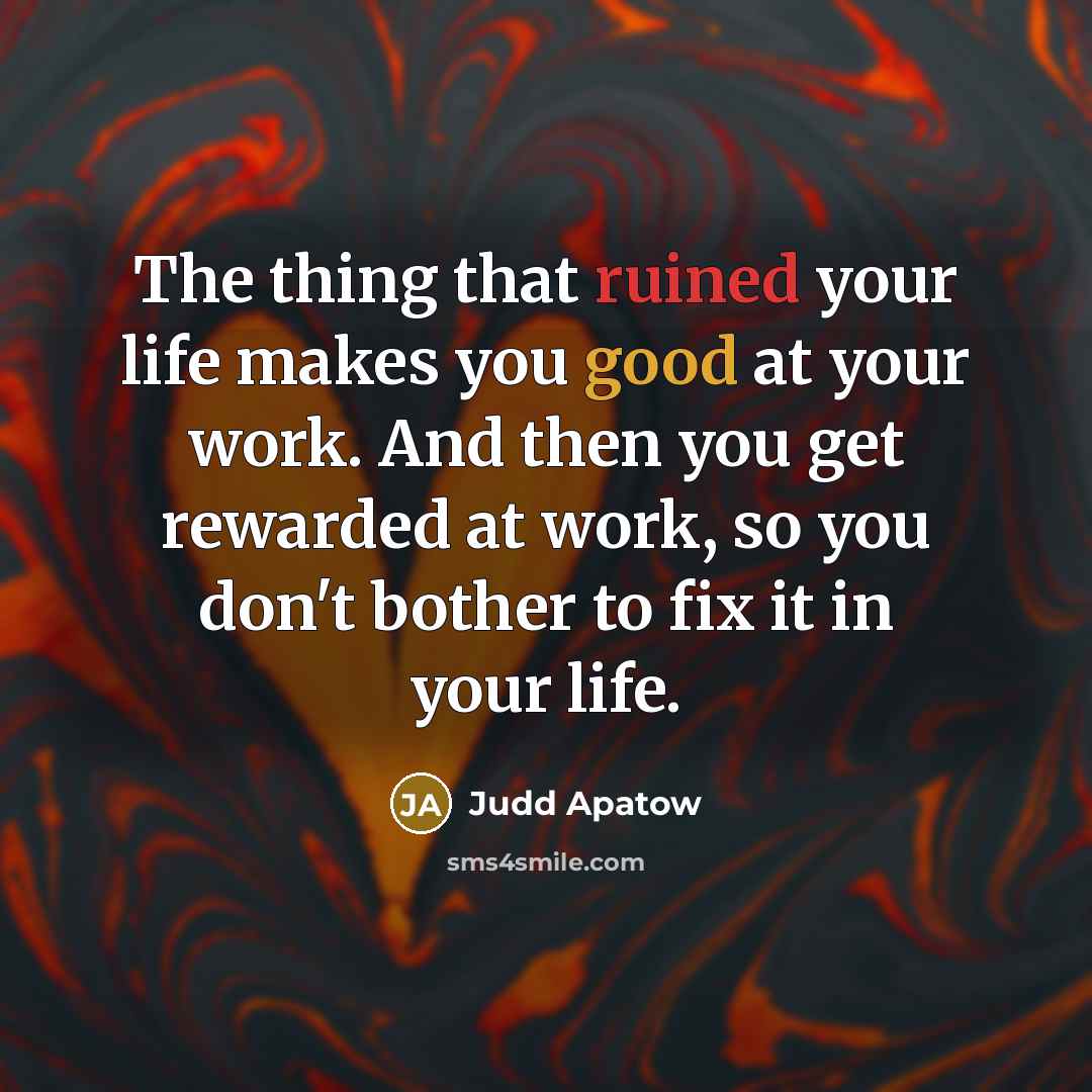 “The thing that ruined your life makes you good at your work. And then you get rewarded at work, so you don't bother to fix it in your life.” quote by Judd Apatow