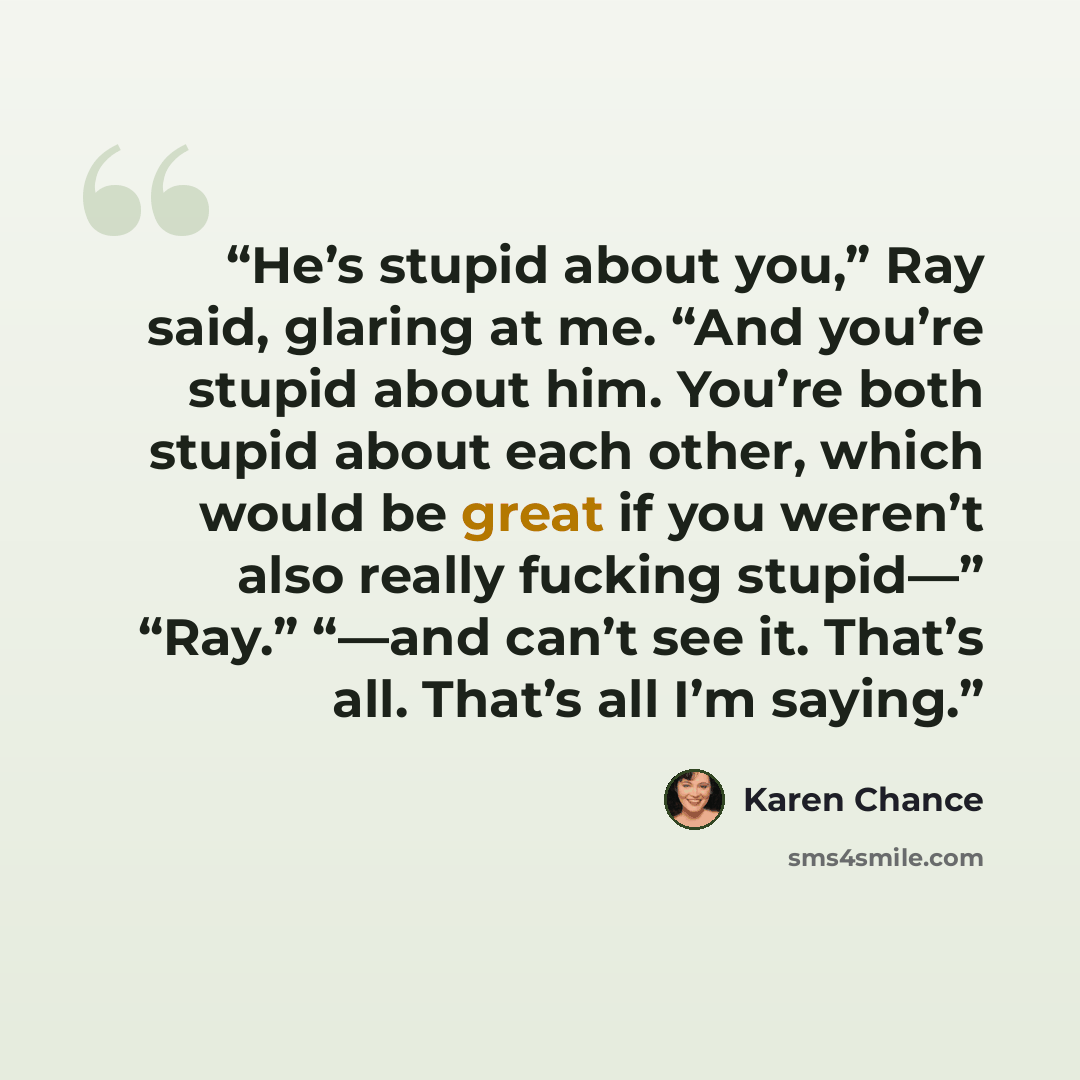 “He’s stupid about you,” Ray said, glaring at me. “And you’re stupid about him. You’re both stupid about each other, which would be great if you weren’t also really fucking stupid—” “Ray.” “—and can’t see it. That’s all. That’s all I’m saying.” quote by Karen Chance