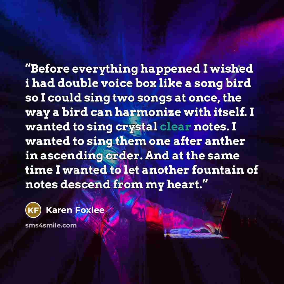 “Before everything happened I wished i had double voice box like a song bird so I could sing two songs at once, the way a bird can harmonize with itself. I wanted to sing crystal clear notes. I wanted to sing them one after anther in ascending order. And at the same time I wanted to let another…” quote by Karen Foxlee