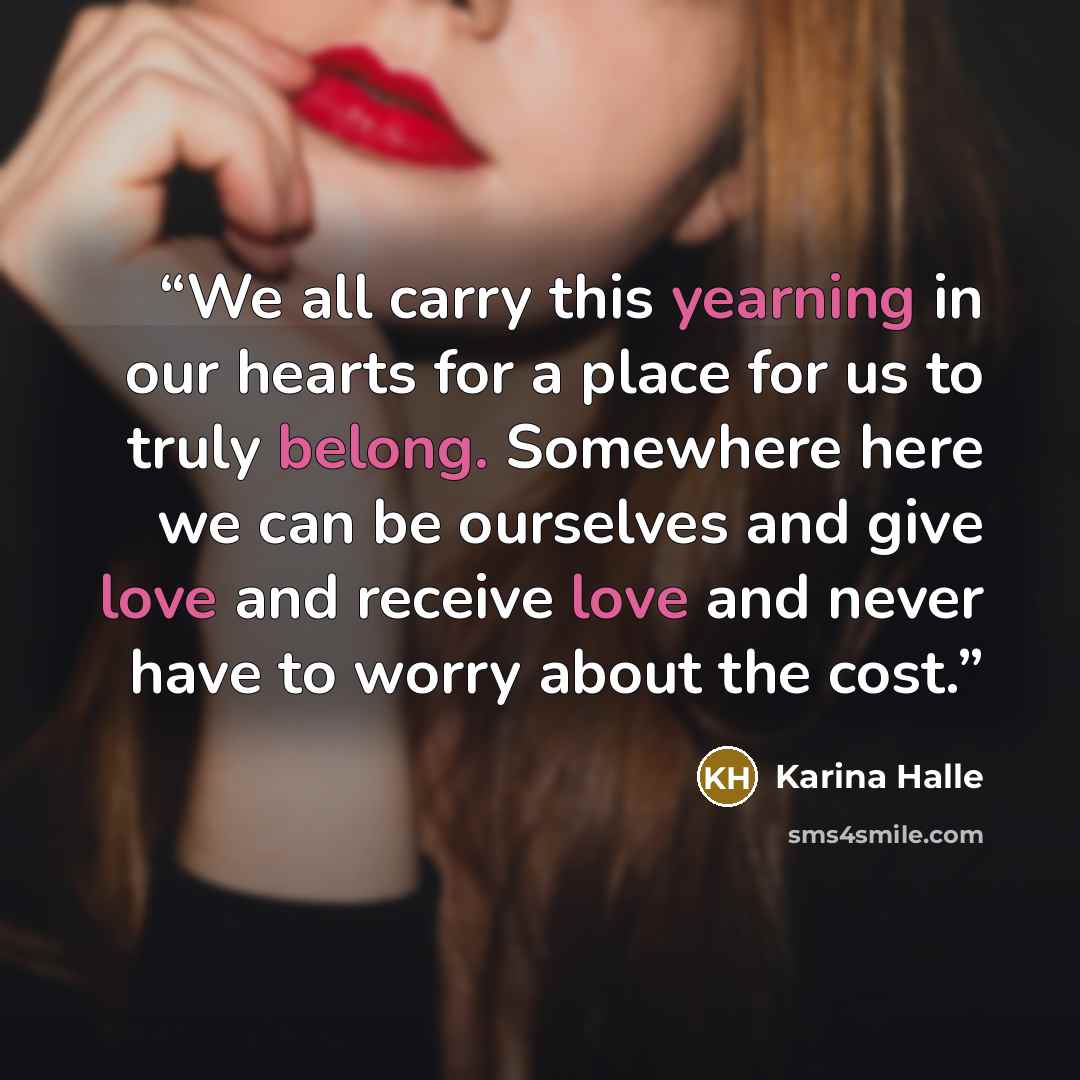 “We all carry this yearning in our hearts for a place for us to truly belong. Somewhere here we can be ourselves and give love and receive love and never have to worry about the cost.” quote by Karina Halle
