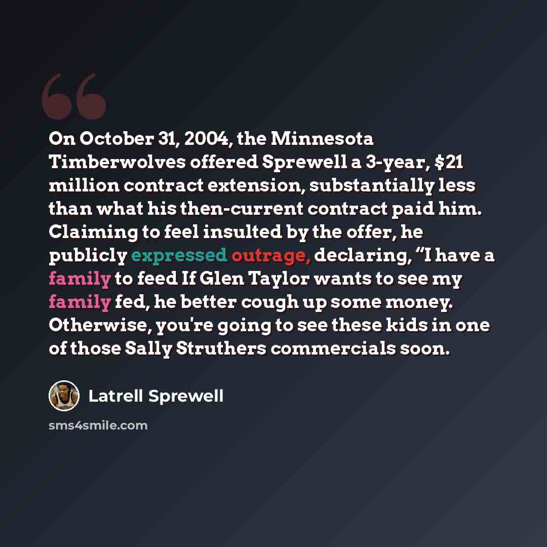 “On October 31, 2004, the Minnesota Timberwolves offered Sprewell a 3-year, $21 million contract extension, substantially less than what his then-current contract paid him. Claiming to feel insulted by the offer, he publicly expressed outrage, declaring, “I have a family to feed If Glen Taylor…” quote by Latrell Sprewell