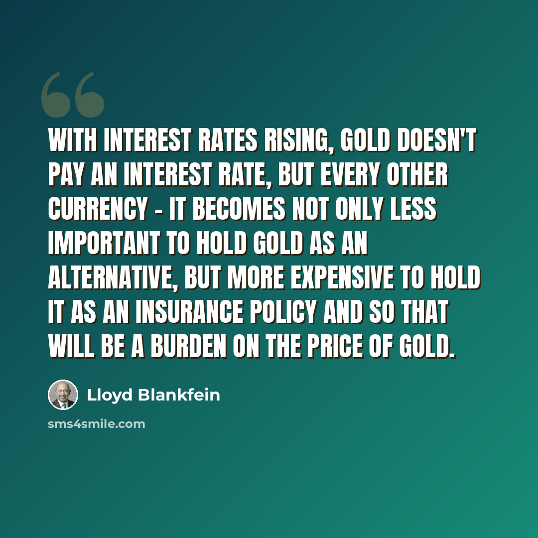 “With interest rates rising, gold doesn't pay an interest rate, but every other currency - it becomes not only less important to hold gold as an alternative, but more expensive to hold it as an insurance policy and so that will be a burden on the price of gold.” quote by Lloyd Blankfein