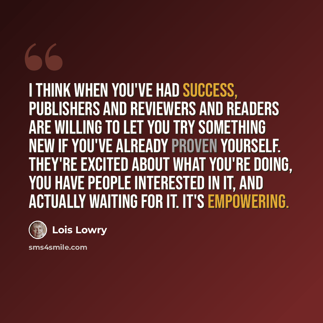 “I think when you've had success, publishers and reviewers and readers are willing to let you try something new if you've already proven yourself. They're excited about what you're doing, you have people interested in it, and actually waiting for it. It's empowering.” quote by Lois Lowry