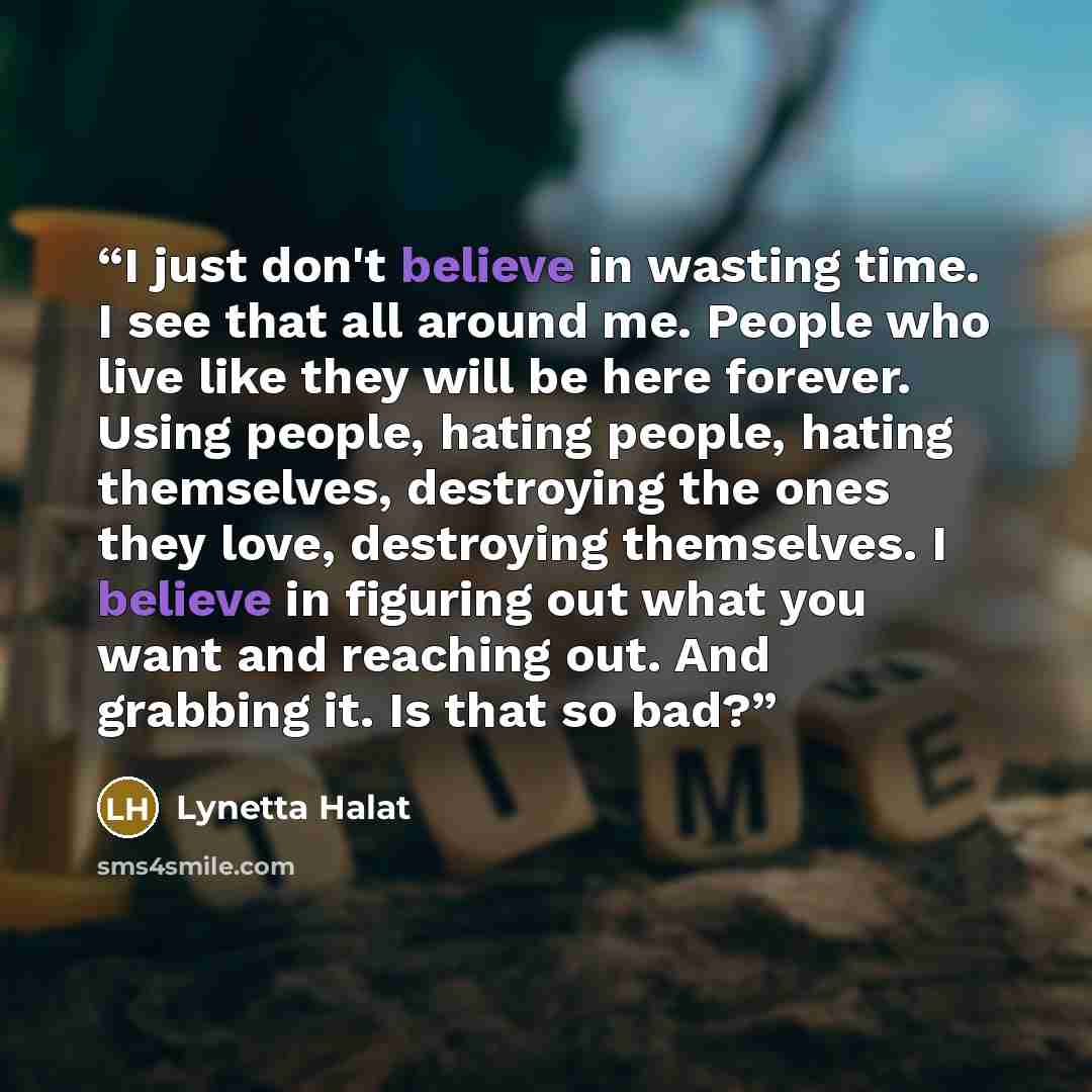 “I just don't believe in wasting time. I see that all around me. People who live like they will be here forever. Using people, hating people, hating themselves, destroying the ones they love, destroying themselves. I believe in figuring out what you want and reaching out. And grabbing it. Is that…” quote by Lynetta Halat