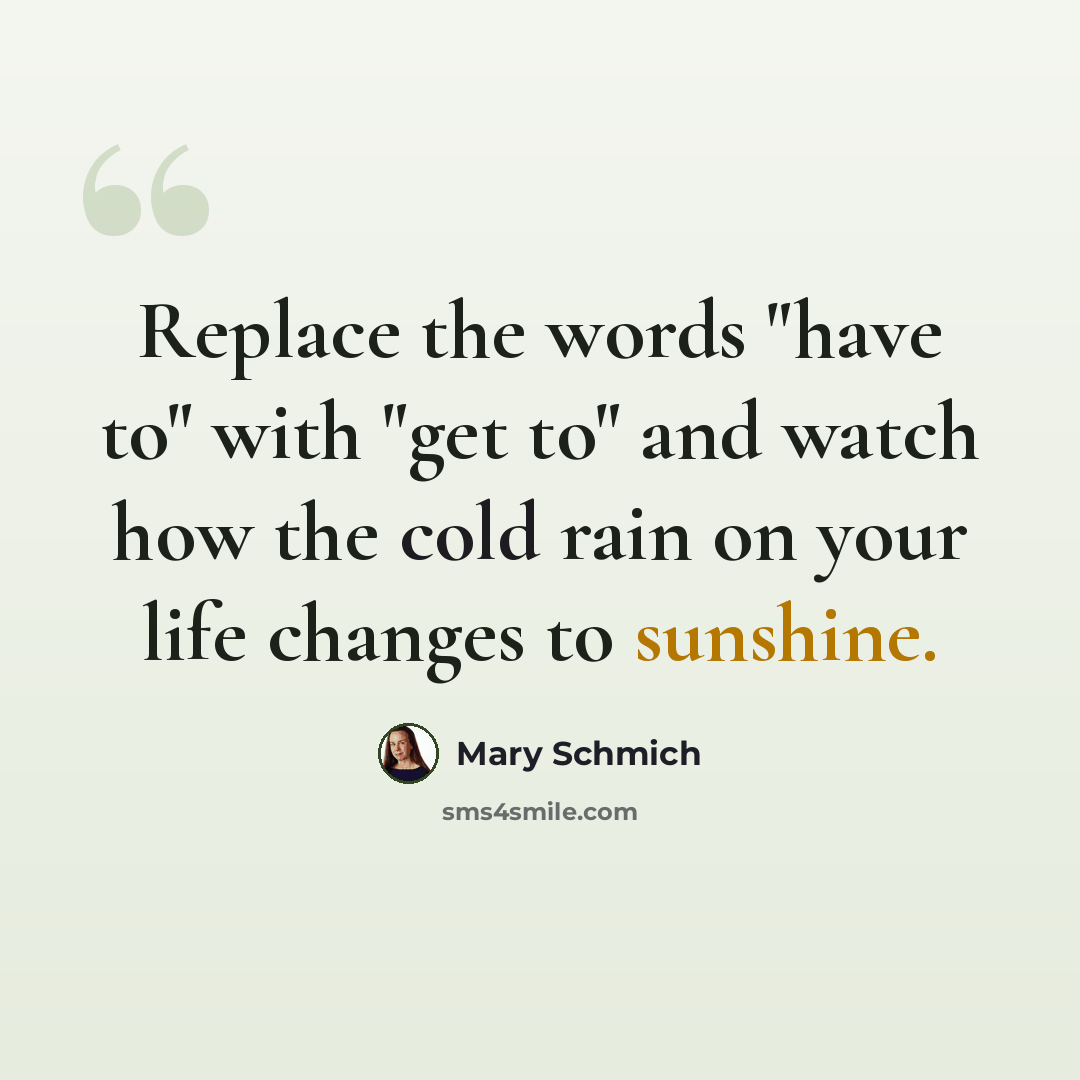 “Replace the words "have to" with "get to" and watch how the cold rain on your life changes to sunshine.” quote by Mary Schmich