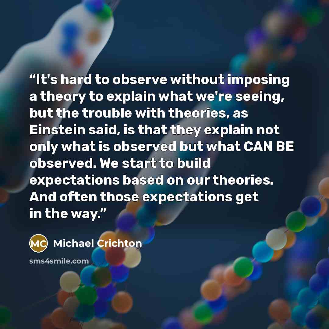 “It's hard to observe without imposing a theory to explain what we're seeing, but the trouble with theories, as Einstein said, is that they explain not only what is observed but what CAN BE observed. We start to build expectations based on our theories. And often those expectations get in the way.” quote by Michael Crichton