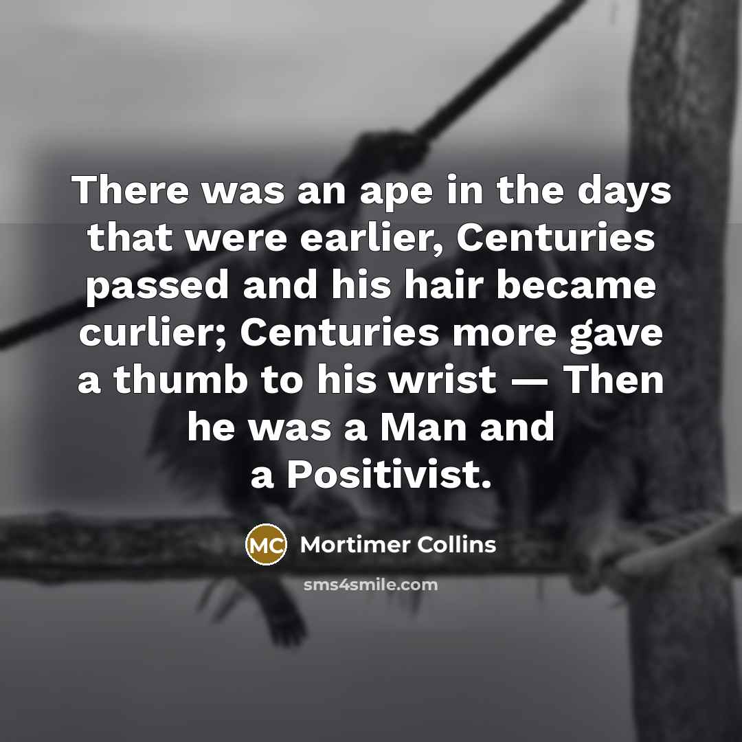 “There was an ape in the days that were earlier, Centuries passed and his hair became curlier; Centuries more gave a thumb to his wrist — Then he was a Man and a Positivist.” quote by Mortimer Collins