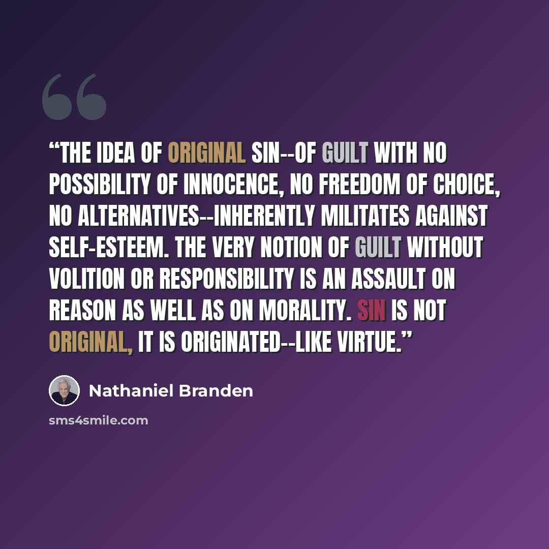 “The idea of original sin--of guilt with no possibility of innocence, no freedom of choice, no alternatives--inherently militates against self-esteem. The very notion of guilt without volition or responsibility is an assault on reason as well as on morality. Sin is not original, it is…” quote by Nathaniel Branden