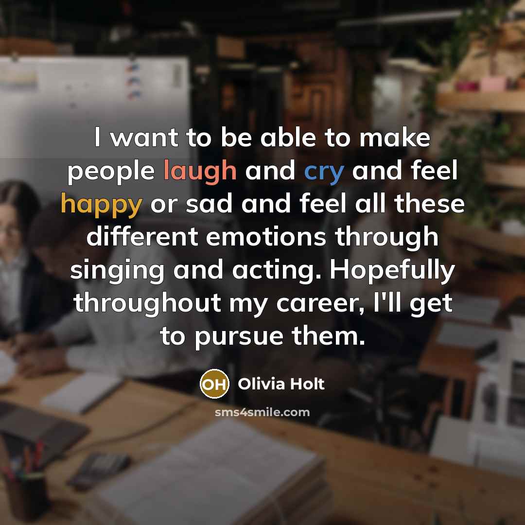 “I want to be able to make people laugh and cry and feel happy or sad and feel all these different emotions through singing and acting. Hopefully throughout my career, I'll get to pursue them.” quote by Olivia Holt